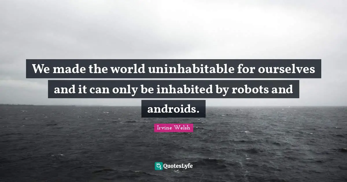 We made the world uninhabitable for ourselves and it can only be inhabited by robots and androids.