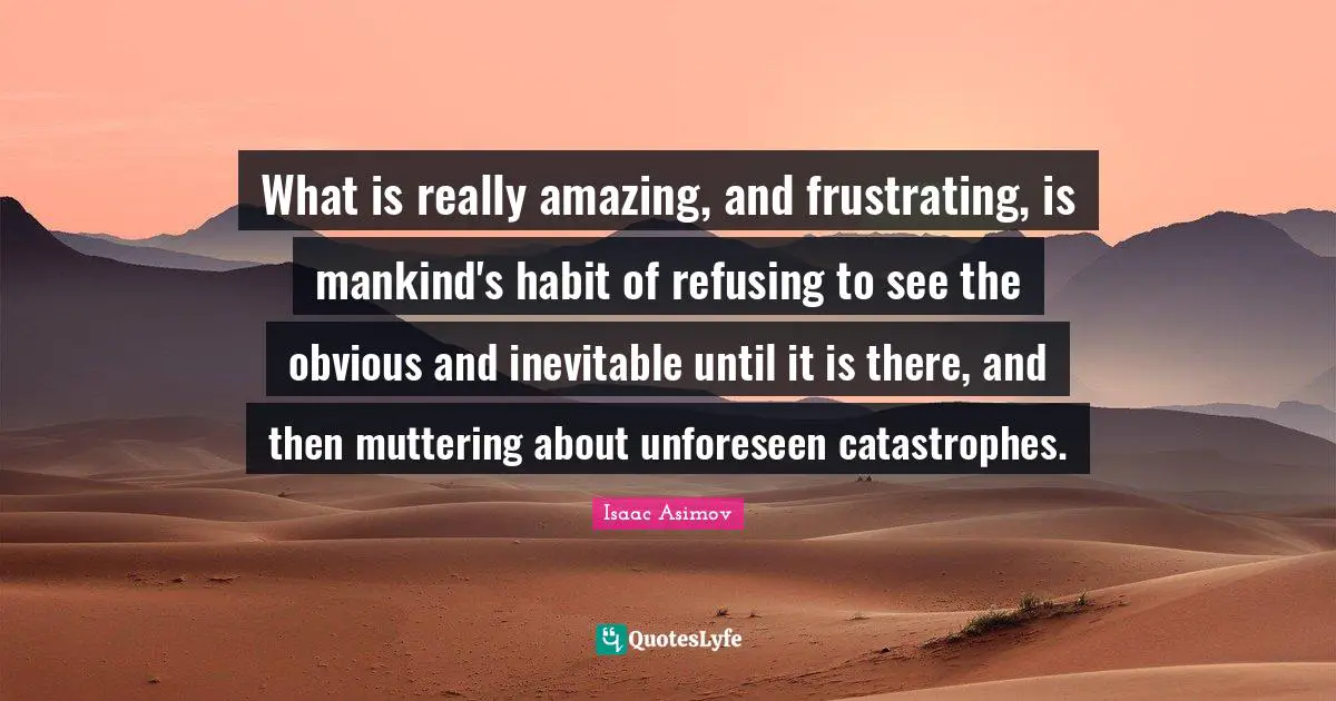 What is really amazing, and frustrating, is mankind's habit of refusing to see the obvious and inevitable until it is there, and then muttering about unforeseen catastrophes.