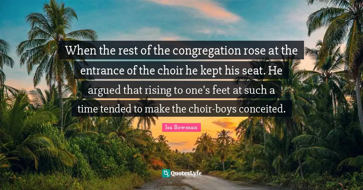 When the rest of the congregation rose at the entrance of the choir he kept his seat. He argued that rising to one's feet at such a time tended to make the choir-boys conceited.
