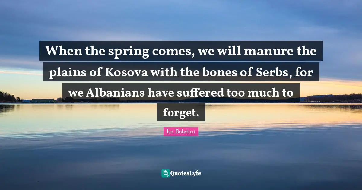 When the spring comes, we will manure the plains of Kosova with the bones of Serbs, for we Albanians have suffered too much to forget.