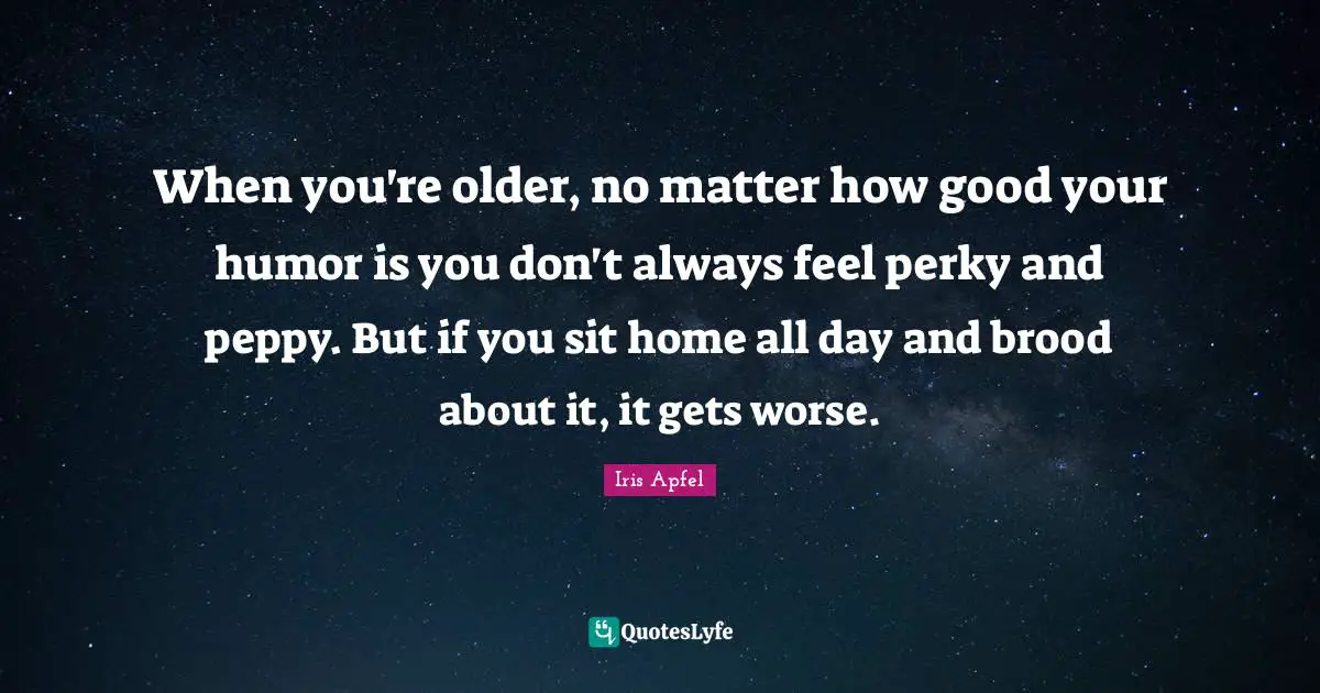 When you're older, no matter how good your humor is you don't always feel perky and peppy. But if you sit home all day and brood about it, it gets worse.