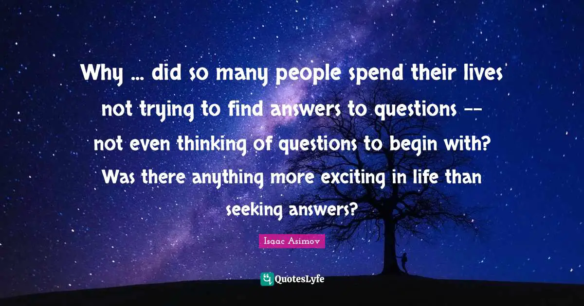 Why ... did so many people spend their lives not trying to find answers to questions -- not even thinking of questions to begin with? Was there anything more exciting in life than seeking answers?