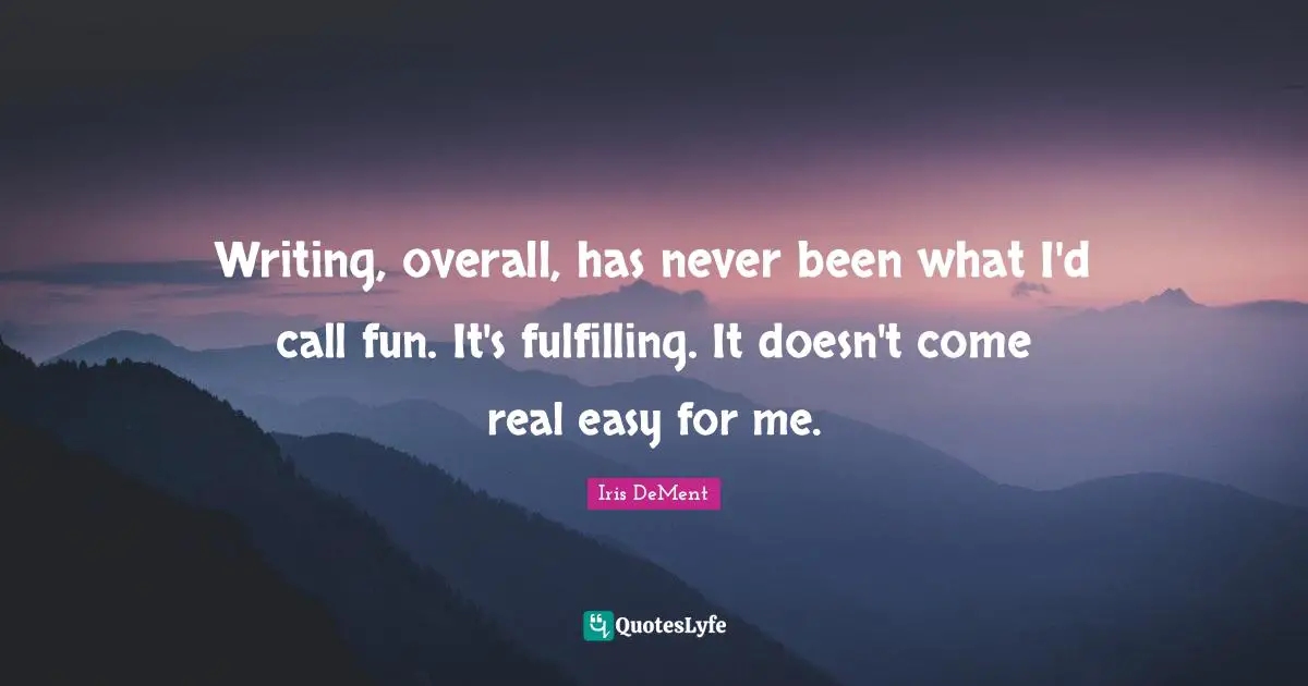 Writing, overall, has never been what I'd call fun. It's fulfilling. It doesn't come real easy for me.