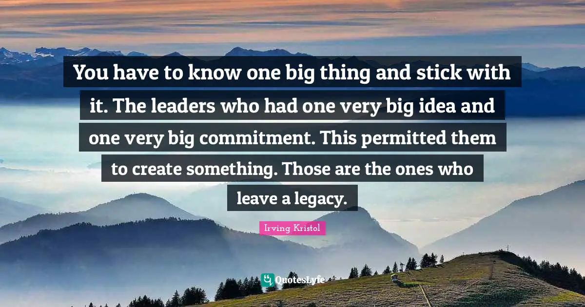 You have to know one big thing and stick with it. The leaders who had one very big idea and one very big commitment. This permitted them to create something. Those are the ones who leave a legacy.