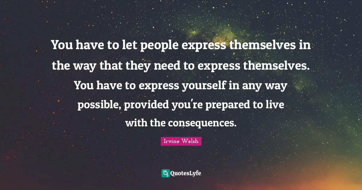 You have to let people express themselves in the way that they need to express themselves. You have to express yourself in any way possible, provided you're prepared to live with the consequences.