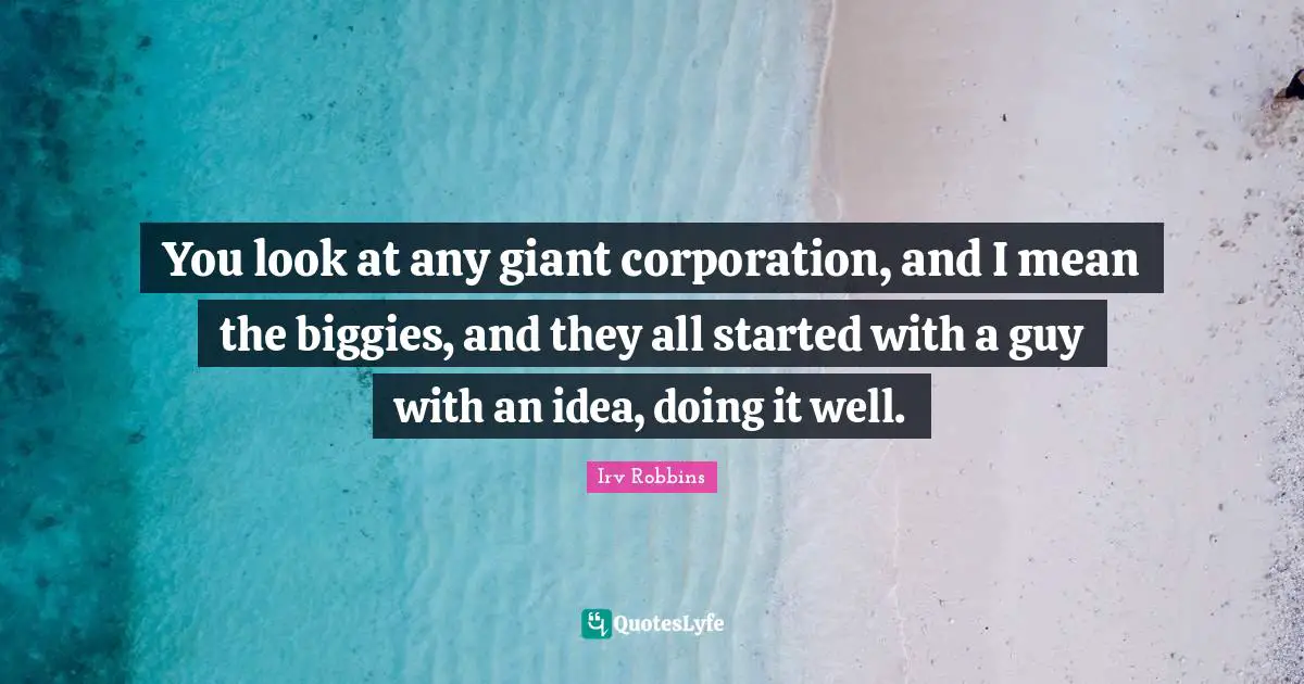 You look at any giant corporation, and I mean the biggies, and they all started with a guy with an idea, doing it well.
