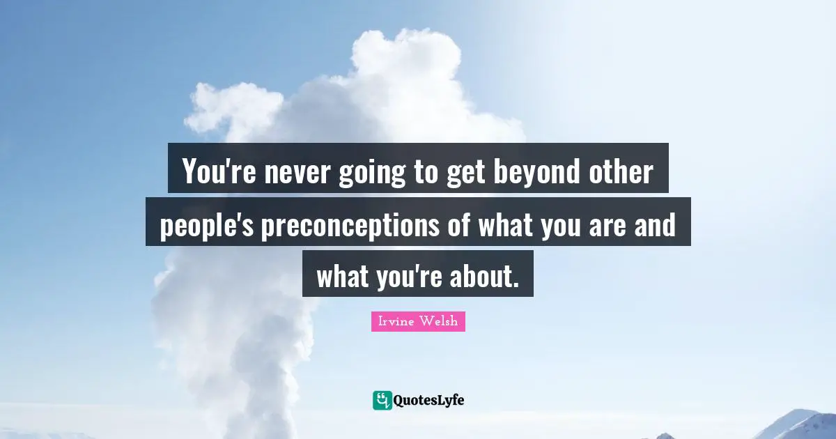 You're never going to get beyond other people's preconceptions of what you are and what you're about.