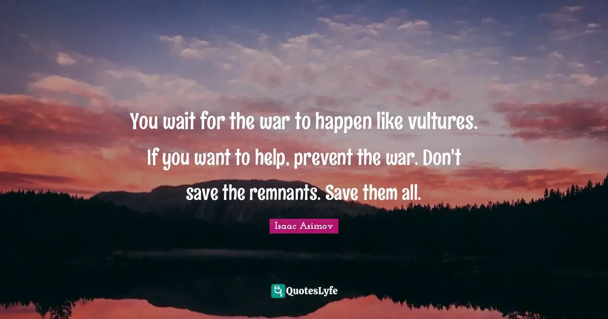 You wait for the war to happen like vultures. If you want to help, prevent the war. Don't save the remnants. Save them all.