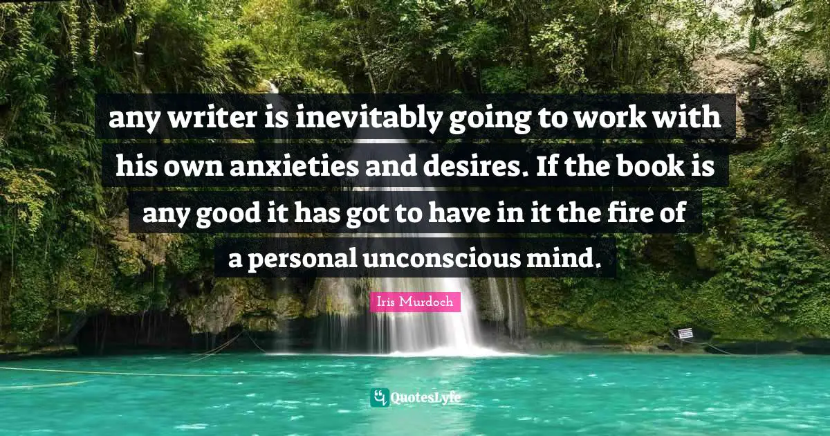 any writer is inevitably going to work with his own anxieties and desires. If the book is any good it has got to have in it the fire of a personal unconscious mind.