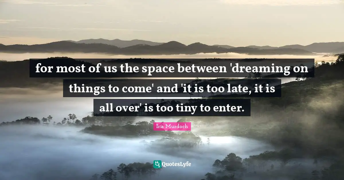 for most of us the space between 'dreaming on things to come' and 'it is too late, it is all over' is too tiny to enter.