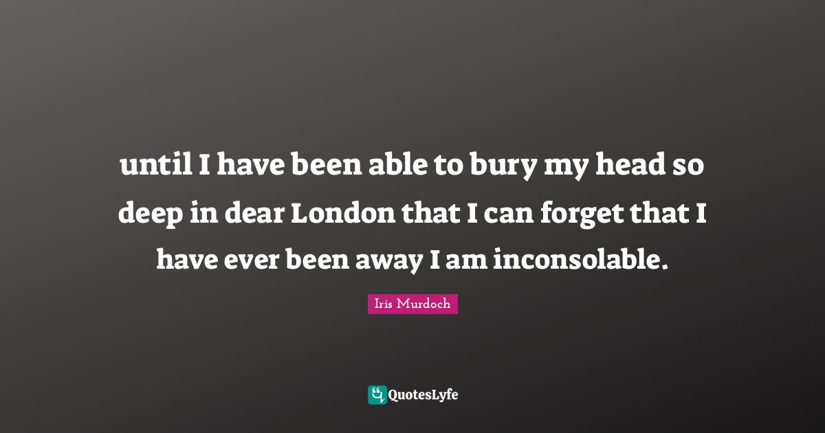 until I have been able to bury my head so deep in dear London that I can forget that I have ever been away I am inconsolable.