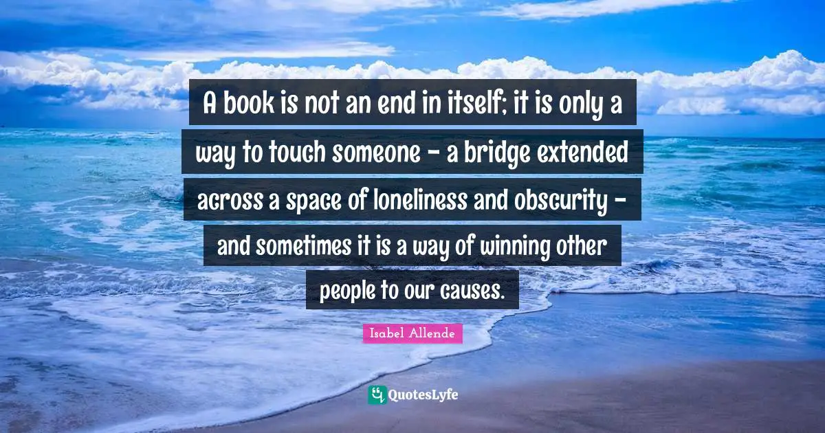 A book is not an end in itself; it is only a way to touch someone - a bridge extended across a space of loneliness and obscurity - and sometimes it is a way of winning other people to our causes.