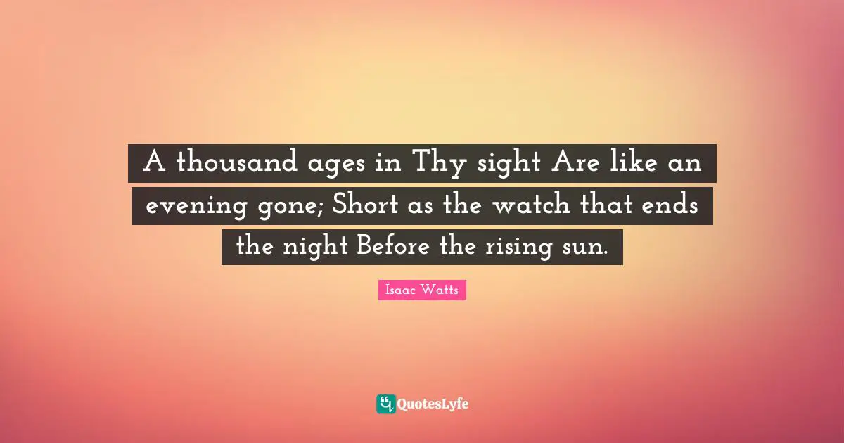 A thousand ages in Thy sight Are like an evening gone; Short as the watch that ends the night Before the rising sun.