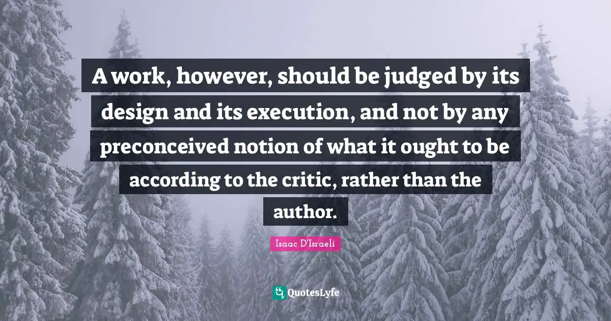 A work, however, should be judged by its design and its execution, and not by any preconceived notion of what it ought to be according to the critic, rather than the author.