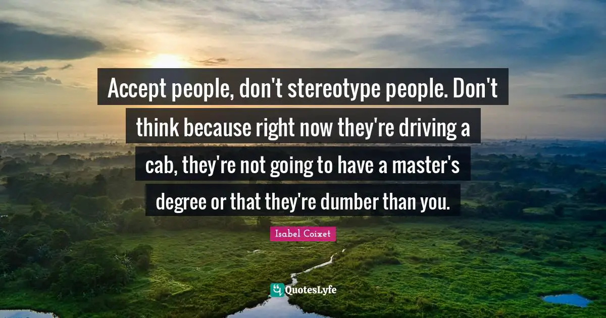 Accept people, don't stereotype people. Don't think because right now they're driving a cab, they're not going to have a master's degree or that they're dumber than you.