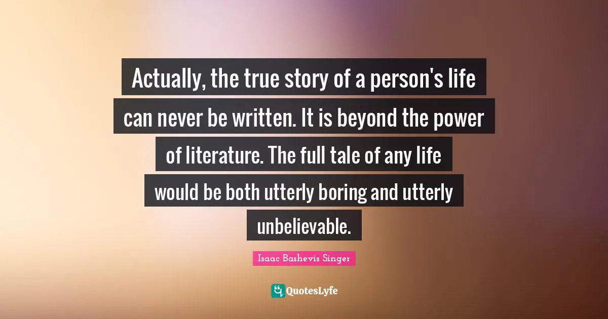 Actually, the true story of a person's life can never be written. It is beyond the power of literature. The full tale of any life would be both utterly boring and utterly unbelievable.
