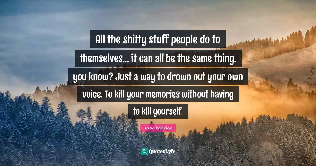 All the shitty stuff people do to themselves... it can all be the same thing, you know? Just a way to drown out your own voice. To kill your memories without having to kill yourself.