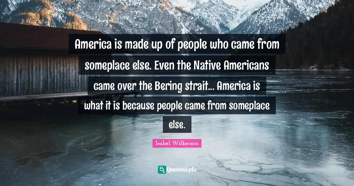 America is made up of people who came from someplace else. Even the Native Americans came over the Bering strait... America is what it is because people came from someplace else.