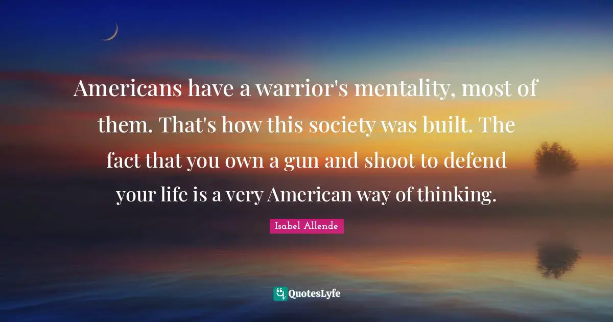 Americans have a warrior's mentality, most of them. That's how this society was built. The fact that you own a gun and shoot to defend your life is a very American way of thinking.