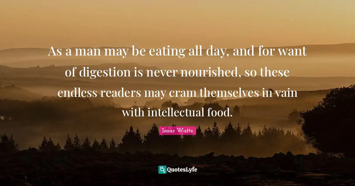 Digestion Quotes: "As a man may be eating all day, and for want of digestion is never nourished, so these endless readers may cram themselves in vain with intellectual food."
