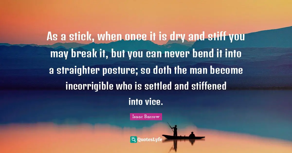 Incorrigible Quotes: "As a stick, when once it is dry and stiff you may break it, but you can never bend it into a straighter posture; so doth the man become incorrigible who is settled and stiffened into vice."
