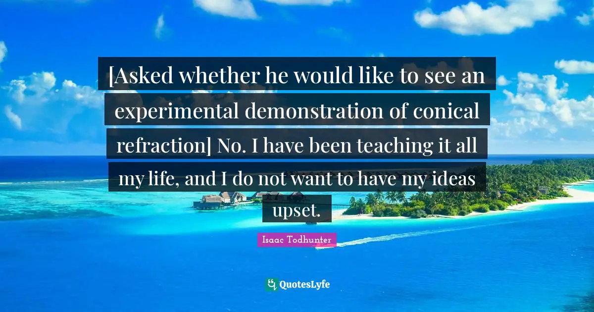 [Asked whether he would like to see an experimental demonstration of conical refraction] No. I have been teaching it all my life, and I do not want to have my ideas upset.