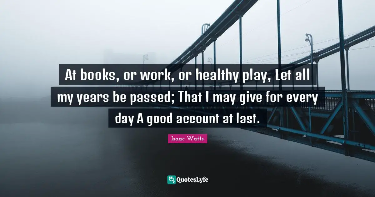 At books, or work, or healthy play, Let all my years be passed; That I may give for every day A good account at last.