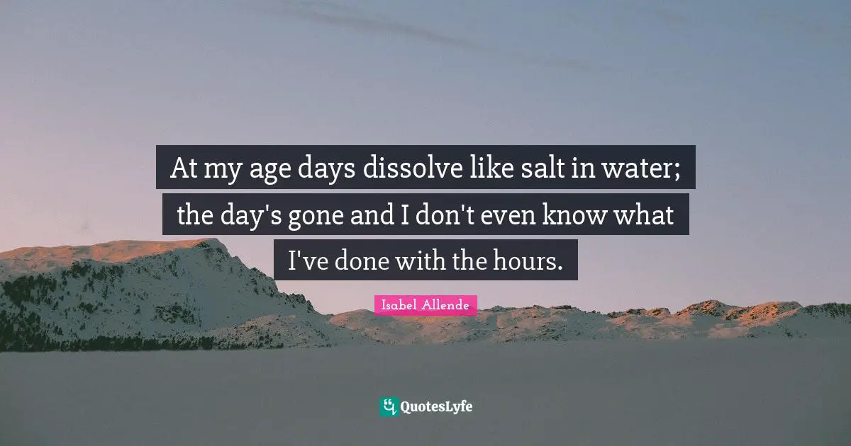 At my age days dissolve like salt in water; the day's gone and I don't even know what I've done with the hours.