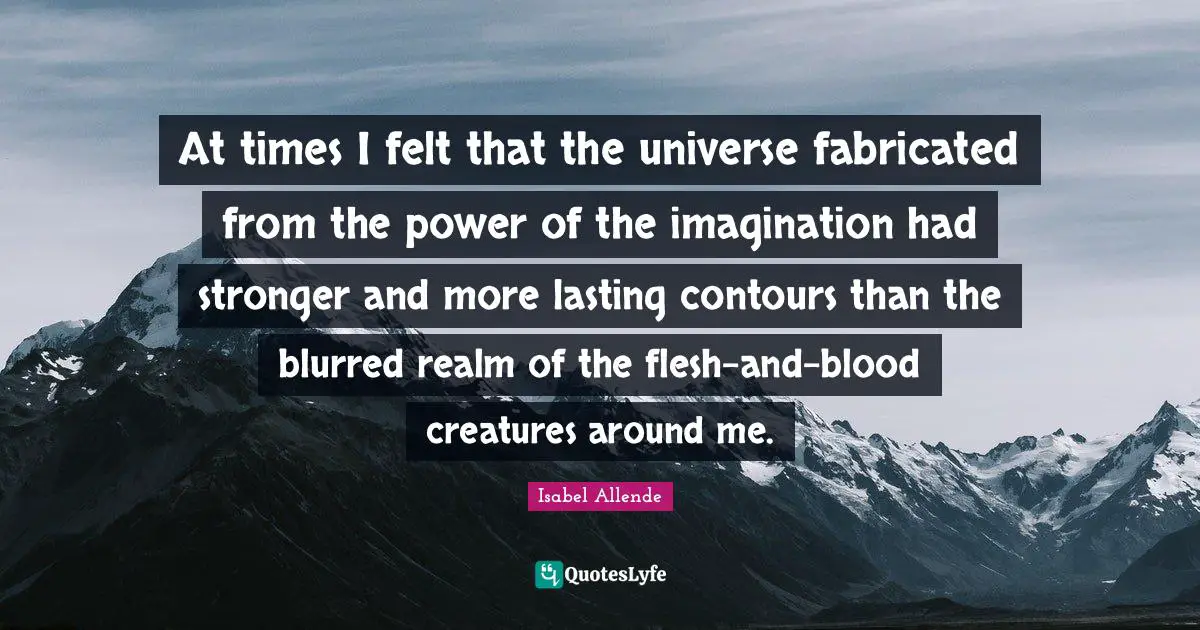 At times I felt that the universe fabricated from the power of the imagination had stronger and more lasting contours than the blurred realm of the flesh-and-blood creatures around me.