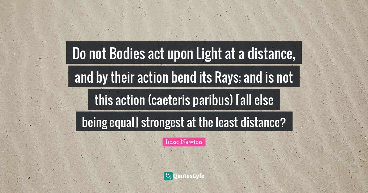 Do not Bodies act upon Light at a distance, and by their action bend its Rays; and is not this action (caeteris paribus) [all else being equal] strongest at the least distance?