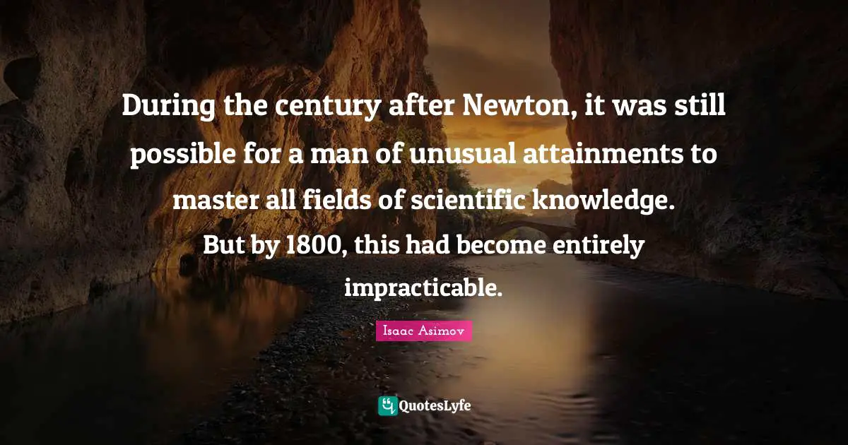 During the century after Newton, it was still possible for a man of unusual attainments to master all fields of scientific knowledge. But by 1800, this had become entirely impracticable.