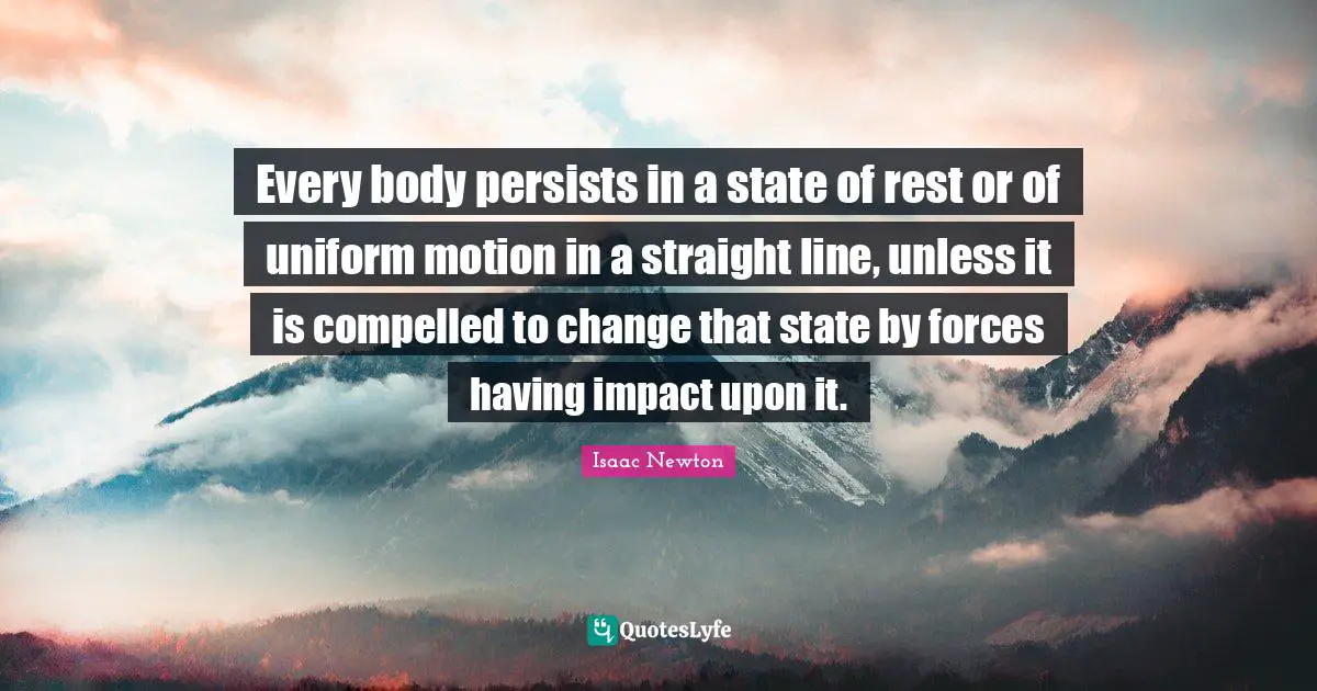 Every body persists in a state of rest or of uniform motion in a straight line, unless it is compelled to change that state by forces having impact upon it.