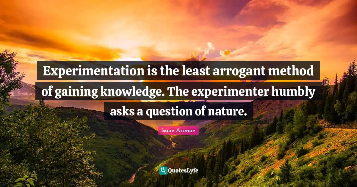 Experimentation is the least arrogant method of gaining knowledge. The experimenter humbly asks a question of nature.