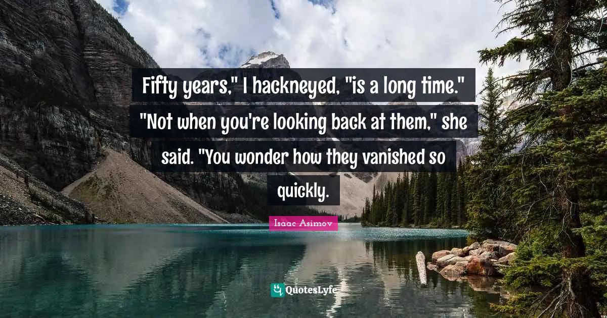 Fifty years," I hackneyed, "is a long time." "Not when you're looking back at them," she said. "You wonder how they vanished so quickly.