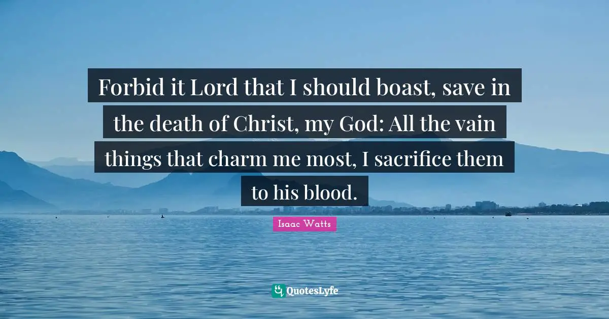 Isaac Watts Quotes: "Forbid it Lord that I should boast, save in the death of Christ, my God: All the vain things that charm me most, I sacrifice them to his blood."