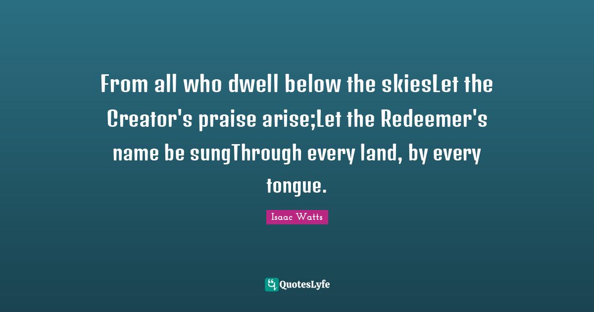 From all who dwell below the skiesLet the Creator's praise arise;Let the Redeemer's name be sungThrough every land, by every tongue.