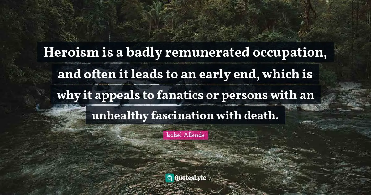 Heroism is a badly remunerated occupation, and often it leads to an early end, which is why it appeals to fanatics or persons with an unhealthy fascination with death.