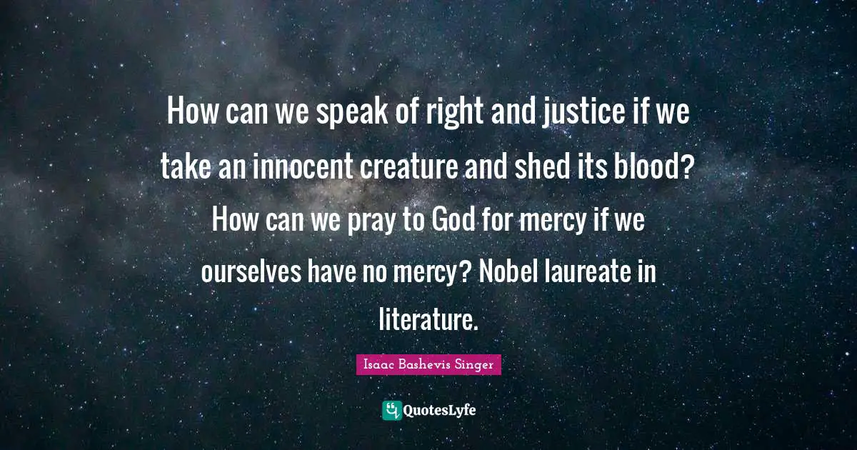 How can we speak of right and justice if we take an innocent creature and shed its blood? How can we pray to God for mercy if we ourselves have no mercy? Nobel laureate in literature.