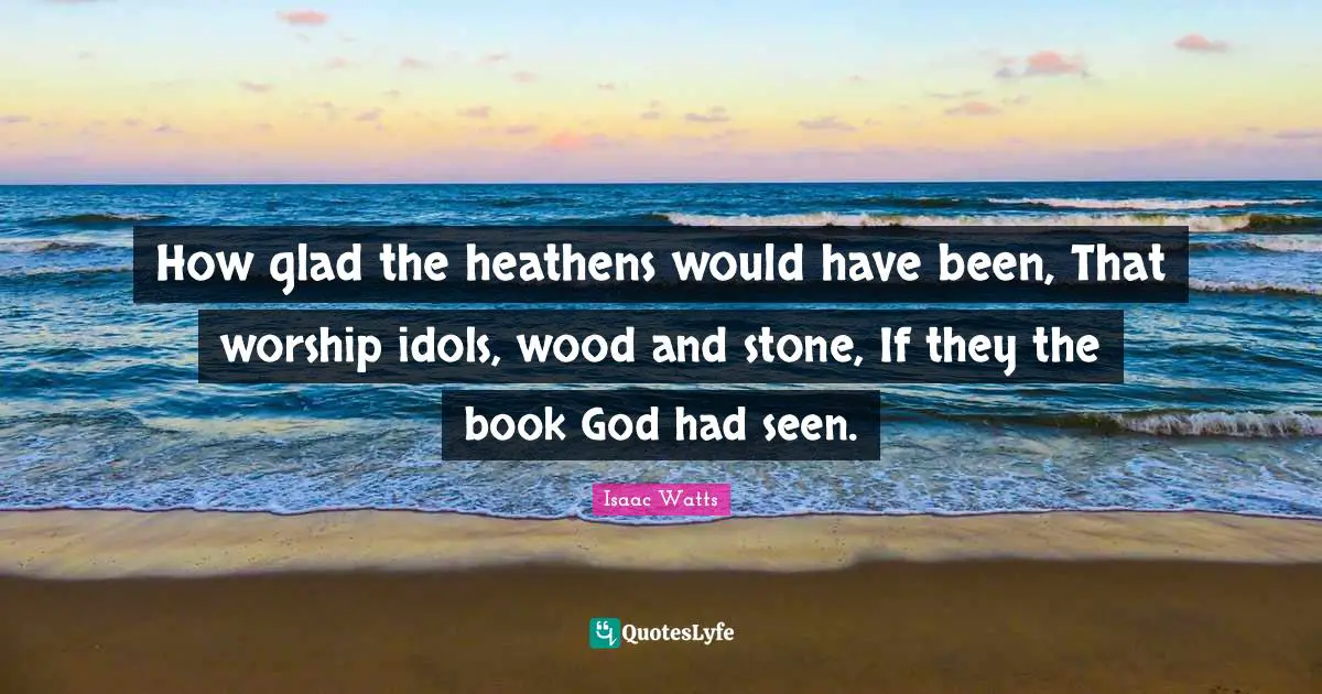 Isaac Watts Quotes: "How glad the heathens would have been, That worship idols, wood and stone, If they the book God had seen."