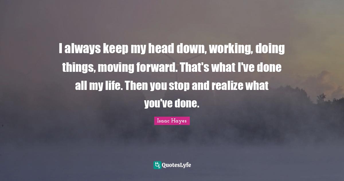 I always keep my head down, working, doing things, moving forward. Tha... Quote by Isaac Hayes