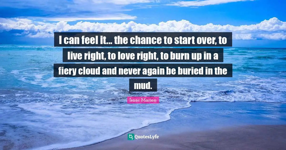 I can feel it... the chance to start over, to live right, to love right, to burn up in a fiery cloud and never again be buried in the mud.