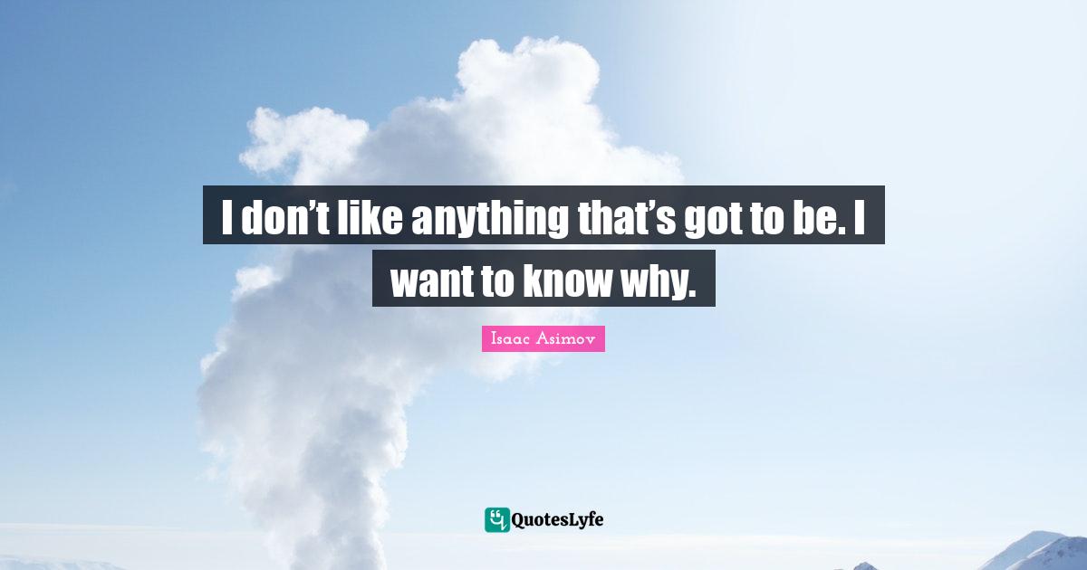 I don’t like anything that’s got to be. I want to know why.