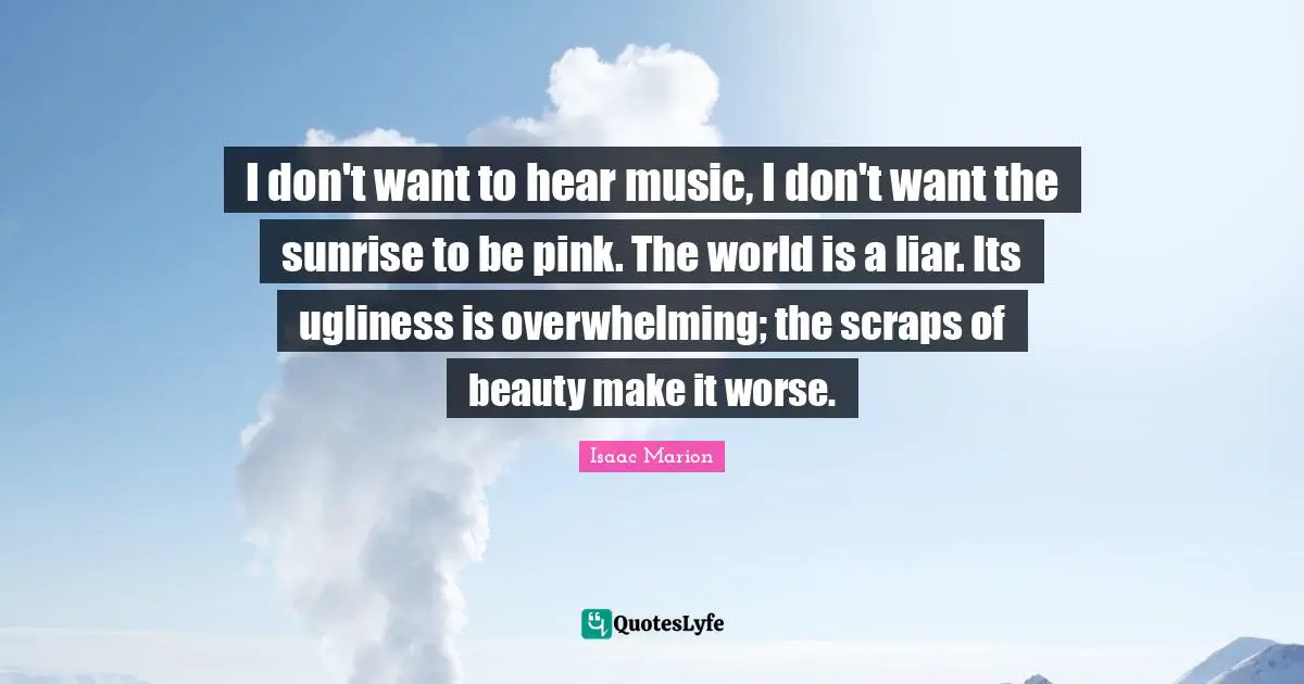 I don't want to hear music, I don't want the sunrise to be pink. The world is a liar. Its ugliness is overwhelming; the scraps of beauty make it worse.