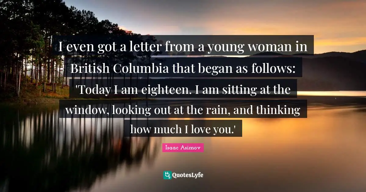 I even got a letter from a young woman in British Columbia that began as follows: 'Today I am eighteen. I am sitting at the window, looking out at the rain, and thinking how much I love you.'