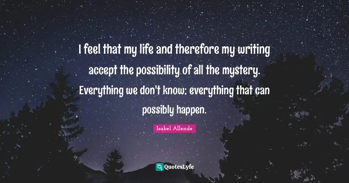 I feel that my life and therefore my writing accept the possibility of all the mystery. Everything we don't know; everything that can possibly happen.