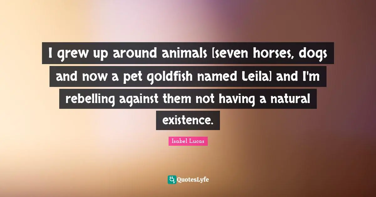 I grew up around animals [seven horses, dogs and now a pet goldfish named Leila] and I'm rebelling against them not having a natural existence.