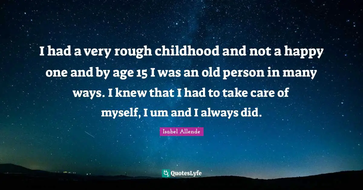 I had a very rough childhood and not a happy one and by age 15 I was an old person in many ways. I knew that I had to take care of myself, I um and I always did.