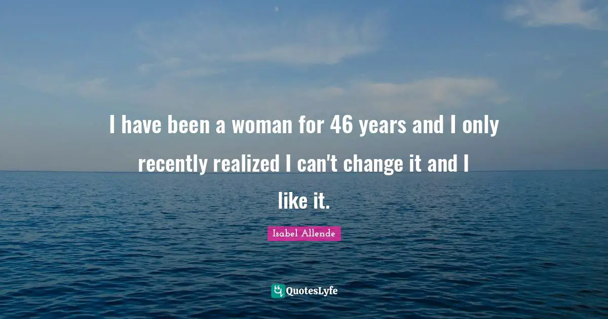 I have been a woman for 46 years and I only recently realized I can't change it and I like it.