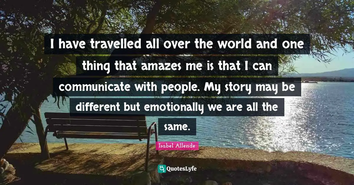 I have travelled all over the world and one thing that amazes me is that I can communicate with people. My story may be different but emotionally we are all the same.