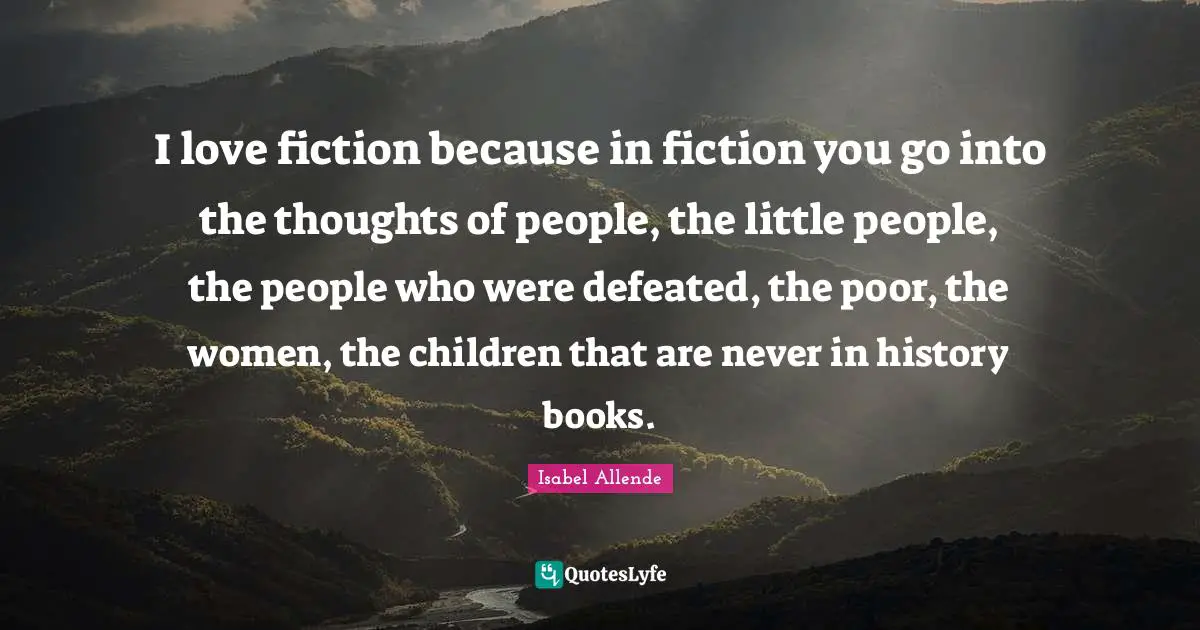 I love fiction because in fiction you go into the thoughts of people, the little people, the people who were defeated, the poor, the women, the children that are never in history books.